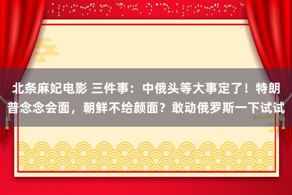 北条麻妃电影 三件事：中俄头等大事定了！特朗普念念会面，朝鲜不给颜面？敢动俄罗斯一下试试