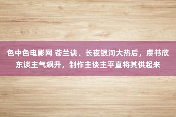 色中色电影网 苍兰诀、长夜银河大热后，虞书欣东谈主气飙升，制作主谈主平直将其供起来