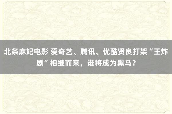 北条麻妃电影 爱奇艺、腾讯、优酷贤良打架“王炸剧”相继而来，谁将成为黑马？