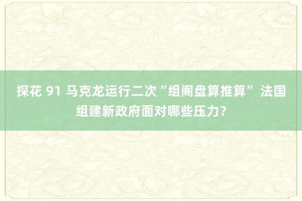 探花 91 马克龙运行二次“组阁盘算推算” 法国组建新政府面对哪些压力？