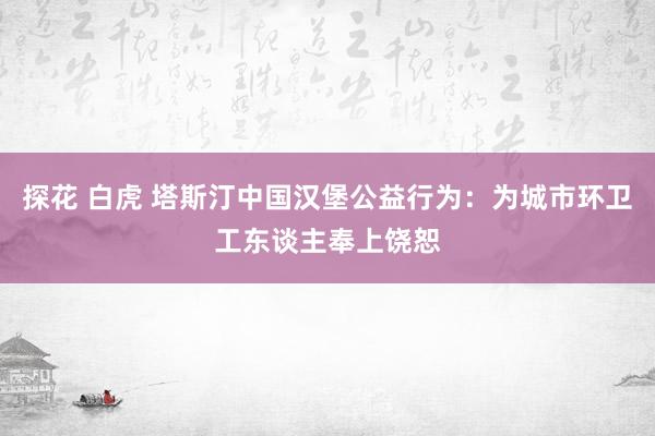 探花 白虎 塔斯汀中国汉堡公益行为：为城市环卫工东谈主奉上饶恕