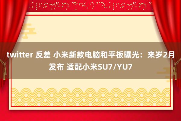 twitter 反差 小米新款电脑和平板曝光：来岁2月发布 适配小米SU7/YU7