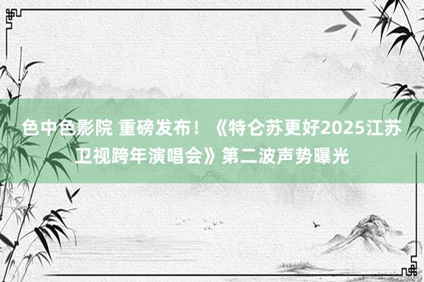 色中色影院 重磅发布！《特仑苏更好2025江苏卫视跨年演唱会》第二波声势曝光