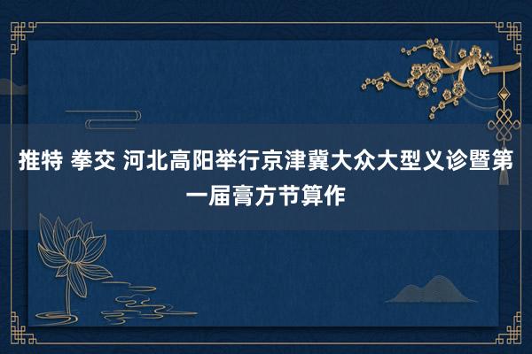 推特 拳交 河北高阳举行京津冀大众大型义诊暨第一届膏方节算作