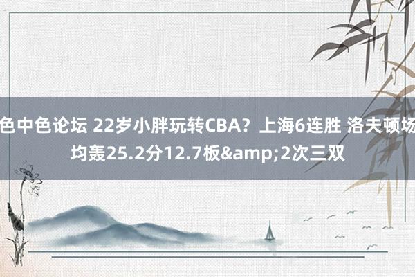 色中色论坛 22岁小胖玩转CBA？上海6连胜 洛夫顿场均轰25.2分12.7板&2次三双