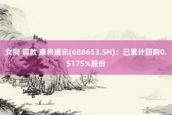 女同 调教 康希通讯(688653.SH)：已累计回购0.5175%股份