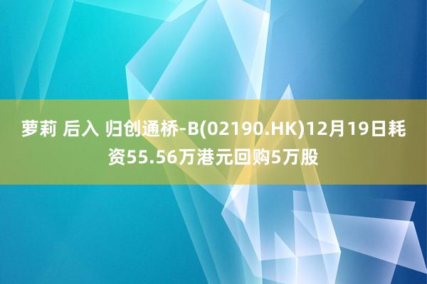 萝莉 后入 归创通桥-B(02190.HK)12月19日耗资55.56万港元回购5万股