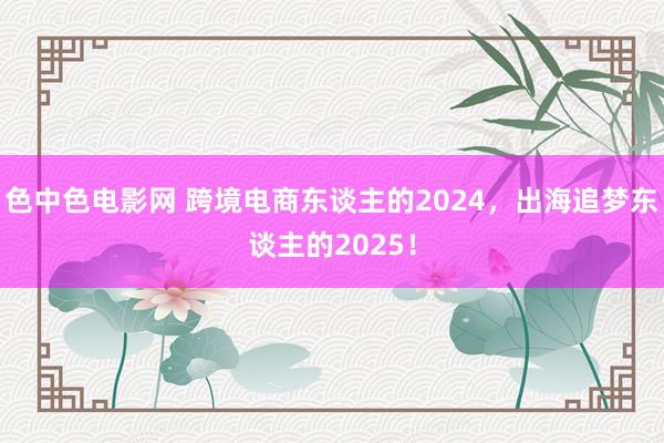 色中色电影网 跨境电商东谈主的2024，出海追梦东谈主的2025！