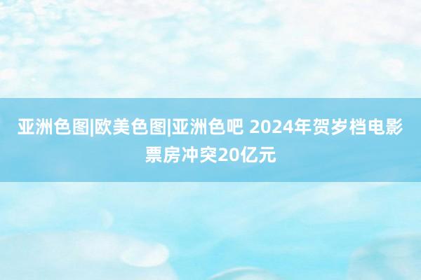 亚洲色图|欧美色图|亚洲色吧 2024年贺岁档电影票房冲突20亿元