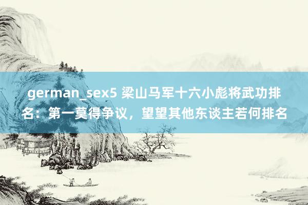 german_sex5 梁山马军十六小彪将武功排名：第一莫得争议，望望其他东谈主若何排名