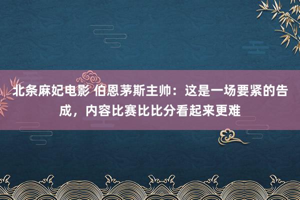 北条麻妃电影 伯恩茅斯主帅：这是一场要紧的告成，内容比赛比比分看起来更难