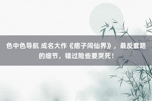 色中色导航 成名大作《痞子闯仙界》，最反套路的细节，错过险些要哭死！