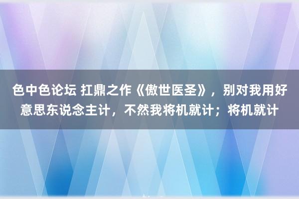 色中色论坛 扛鼎之作《傲世医圣》，别对我用好意思东说念主计，不然我将机就计；将机就计