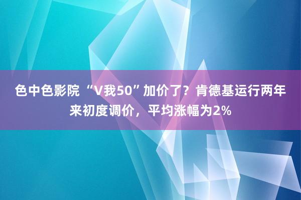 色中色影院 “V我50”加价了？肯德基运行两年来初度调价，平均涨幅为2%