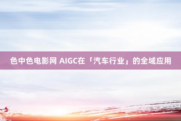 色中色电影网 AIGC在「汽车行业」的全域应用