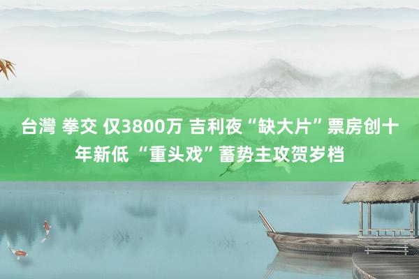 台灣 拳交 仅3800万 吉利夜“缺大片”票房创十年新低 “重头戏”蓄势主攻贺岁档