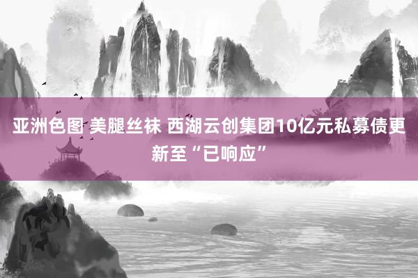 亚洲色图 美腿丝袜 西湖云创集团10亿元私募债更新至“已响应”