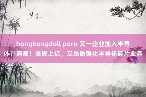 hongkongdoll porn 又一企业加入半导体并购潮！豪掷上亿，立昂微强化半导体硅片业务