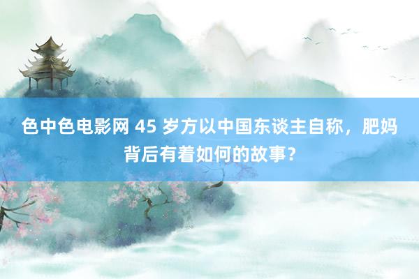 色中色电影网 45 岁方以中国东谈主自称，肥妈背后有着如何的故事？