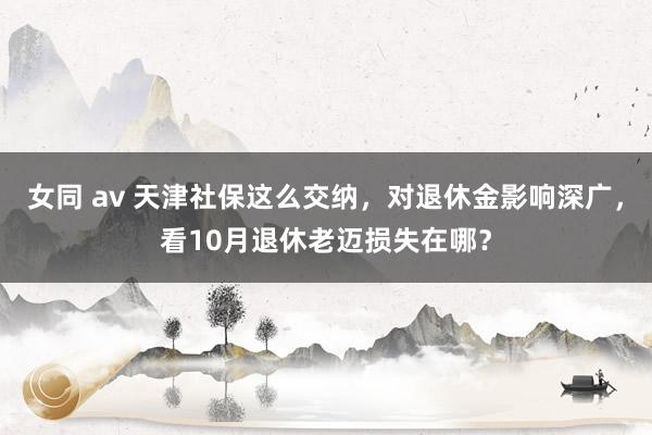 女同 av 天津社保这么交纳，对退休金影响深广，看10月退休老迈损失在哪？