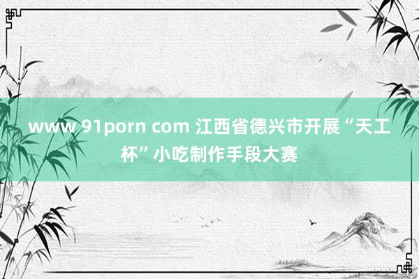 www 91porn com 江西省德兴市开展“天工杯”小吃制作手段大赛