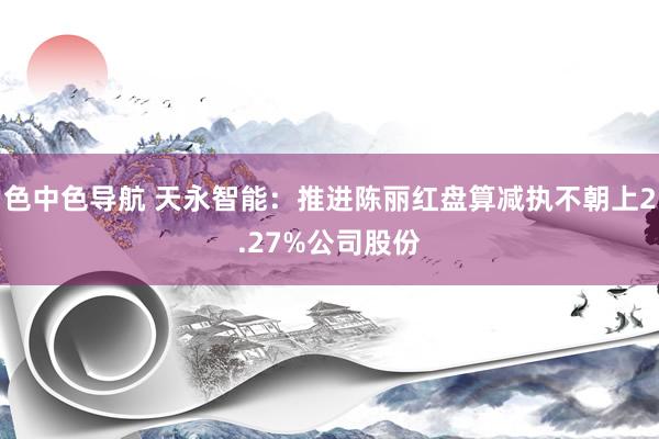 色中色导航 天永智能：推进陈丽红盘算减执不朝上2.27%公司股份