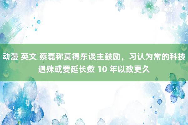 动漫 英文 蔡磊称莫得东谈主鼓励，习认为常的科技迥殊或要延长数 10 年以致更久