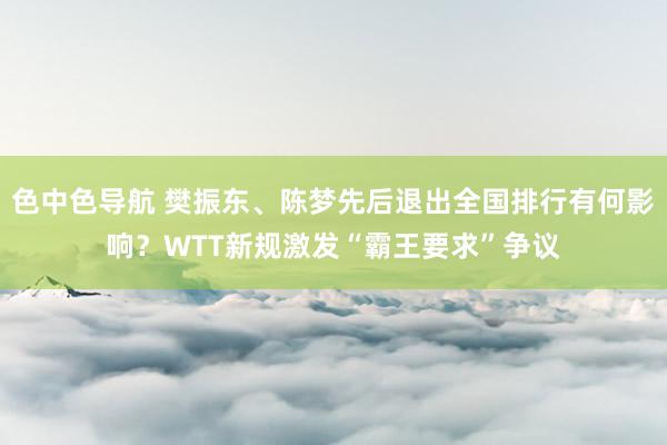 色中色导航 樊振东、陈梦先后退出全国排行有何影响？WTT新规激发“霸王要求”争议