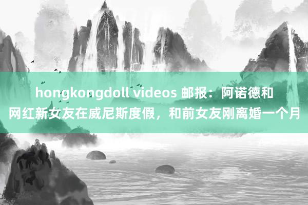 hongkongdoll videos 邮报：阿诺德和网红新女友在威尼斯度假，和前女友刚离婚一个月