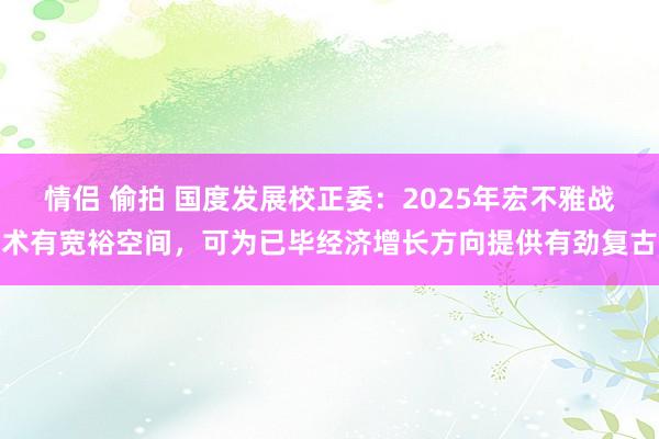 情侣 偷拍 国度发展校正委：2025年宏不雅战术有宽裕空间，可为已毕经济增长方向提供有劲复古