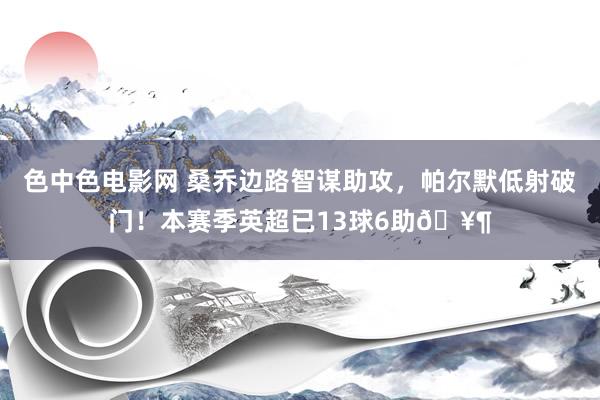 色中色电影网 桑乔边路智谋助攻，帕尔默低射破门！本赛季英超已13球6助🥶