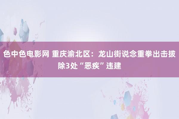 色中色电影网 重庆渝北区：龙山街说念重拳出击拔除3处“恶疾”违建