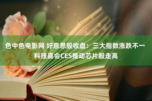 色中色电影网 好意思股收盘：三大指数涨跌不一 科技嘉会CES推动芯片股走高