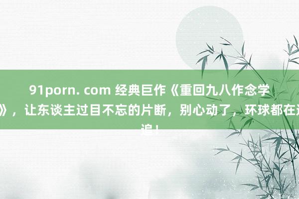 91porn. com 经典巨作《重回九八作念学霸》，让东谈主过目不忘的片断，别心动了，环球都在追！