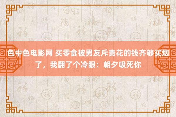 色中色电影网 买零食被男友斥责花的钱齐够买烟了，我翻了个冷眼：朝夕吸死你