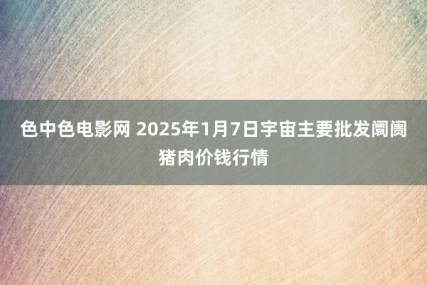 色中色电影网 2025年1月7日宇宙主要批发阛阓猪肉价钱行情