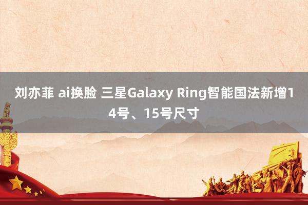 刘亦菲 ai换脸 三星Galaxy Ring智能国法新增14号、15号尺寸