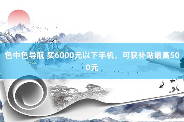 色中色导航 买6000元以下手机，可获补贴最高500元