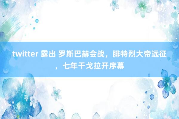 twitter 露出 罗斯巴赫会战，腓特烈大帝远征，七年干戈拉开序幕