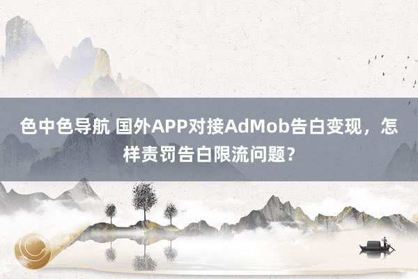 色中色导航 国外APP对接AdMob告白变现，怎样责罚告白限流问题？